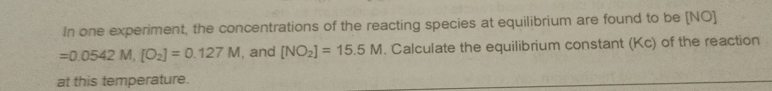 In one experiment, the concentrations of the reacting species at equilibrium are found to be [NO]
=0.0542M, [O_2]=0.127M , and [NO_2]=15.5M. Calculate the equilibrium constant (Kc) of the reaction 
at this temperature.