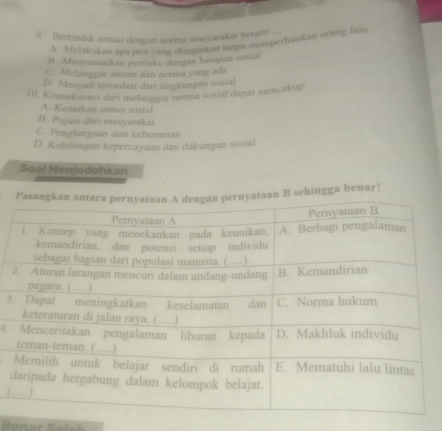 Bertindak şesuai dengan norma masyarakat berarti
A. Melakukan apa pun yang diinginkan tanpa memperhatikan orang lain
B. Menyesuaikan perilaku dengan harapan sosial
C. Melanggar aturan dan norma yang ada
D. Menjadi terisolasi dari lingkungan sosial
10. Konsekuensi dari melanggar norma sosial dapat mencakup.
A. Kenaikan status sosial
B. Pujian dari masyarakat
C. Penghargaan atas keberanian
D. Kehilangan kepercayaan dan dukungan sosial
Soal Menjodohkan
taan B sehingga benar!
3
4.
(
Benar Salab