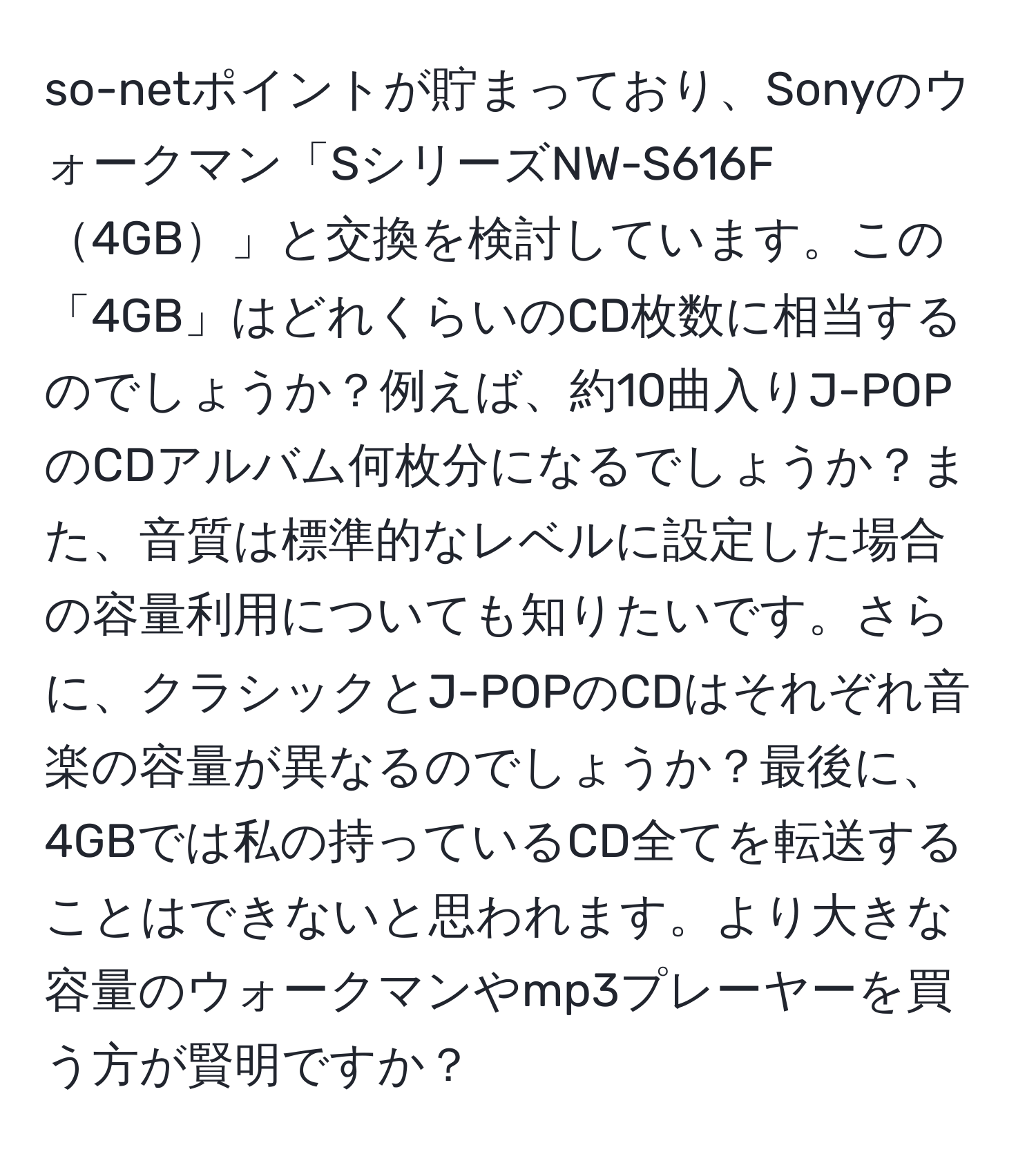 so-netポイントが貯まっており、Sonyのウォークマン「SシリーズNW-S616F4GB」と交換を検討しています。この「4GB」はどれくらいのCD枚数に相当するのでしょうか？例えば、約10曲入りJ-POPのCDアルバム何枚分になるでしょうか？また、音質は標準的なレベルに設定した場合の容量利用についても知りたいです。さらに、クラシックとJ-POPのCDはそれぞれ音楽の容量が異なるのでしょうか？最後に、4GBでは私の持っているCD全てを転送することはできないと思われます。より大きな容量のウォークマンやmp3プレーヤーを買う方が賢明ですか？