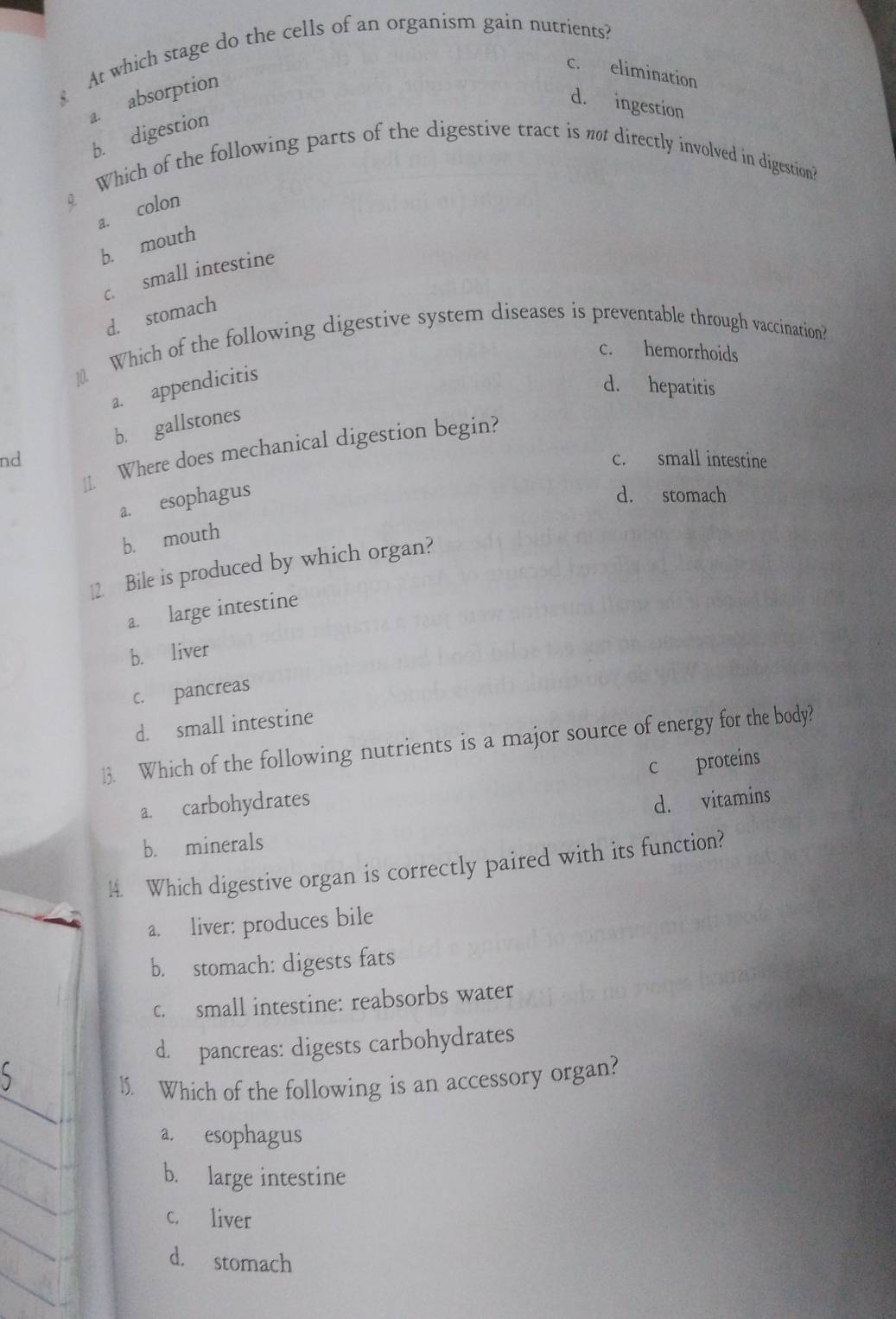 At which stage do the cells of an organism gain nutrients?
c. elimination
a. absorption
d. ingestion
b. digestion
Which of the following parts of the digestive tract is no directly involved in digestion?
a. colon
b. mouth
c. small intestine
d. stomach
10. Which of the following digestive system diseases is preventable through vaccination?
c. hemorrhoids
a. appendicitis
d. hepatitis
b. gallstones
Where does mechanical digestion begin?
nd c. small intestine
11.
a. esophagus
d. stomach
b. mouth
12. Bile is produced by which organ?
a. large intestine
b. liver
c. pancreas
d. small intestine
13. Which of the following nutrients is a major source of energy for the body?
c proteins
a. carbohydrates
d. vitamins
b. minerals
14. Which digestive organ is correctly paired with its function?
a. liver: produces bile
b. stomach: digests fats
c. small intestine: reabsorbs water
d. pancreas: digests carbohydrates
_
l5. Which of the following is an accessory organ?
_
a. esophagus
_
b. large intestine
c. liver
_
d. stomach