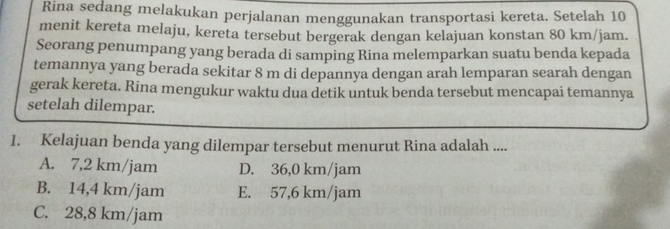 Rina sedang melakukan perjalanan menggunakan transportasi kereta. Setelah 10
menit kereta melaju, kereta tersebut bergerak dengan kelajuan konstan 80 km/jam.
Seorang penumpang yang berada di samping Rina melemparkan suatu benda kepada
temannya yang berada sekitar 8 m di depannya dengan arah lemparan searah dengan
gerak kereta. Rina mengukur waktu dua detik untuk benda tersebut mencapai temannya
setelah dilempar.
1. Kelajuan benda yang dilempar tersebut menurut Rina adalah ....
A. 7,2 km/jam D. 36,0 km/jam
B. 14,4 km/jam E. 57,6 km/jam
C. 28,8 km/jam