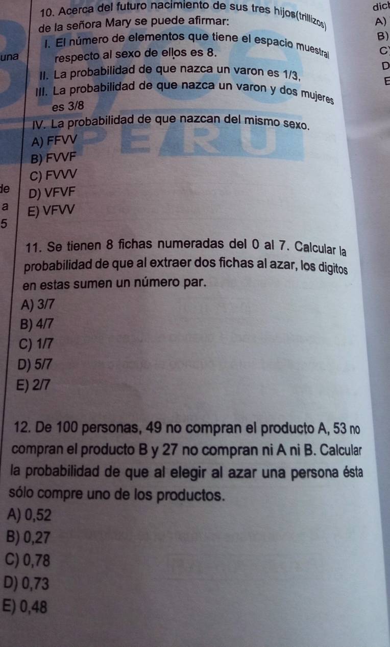 dicl
10. Acerca del futuro nacimiento de sus tres hijos(trillizos) A)
de la señora Mary se puede afirmar:
B)
1. El número de elementos que tiene el espacio muestra C
una respecto al sexo de ellos es 8.
D
II. La probabilidad de que nazca un varon es 1/3.
E
III. La probabilidad de que nazca un varon y dos mujeres
es 3/8
IV. La probabilidad de que nazcan del mismo sexo.
A) FFVV
B) FVVF
C) FVVV
de D) VFVF
a E) VFVV
5
11. Se tienen 8 fichas numeradas del 0 al 7. Calcular la
probabilidad de que al extraer dos fichas al azar, los digitos
en estas sumen un número par.
A) 3/7
B) 4/7
C) 1/7
D) 5/7
E) 2/7
12. De 100 personas, 49 no compran el producto A, 53 no
compran el producto B y 27 no compran ni A ni B. Calcular
la probabilidad de que al elegir al azar una persona ésta
sólo compre uno de los productos.
A) 0,52
B) 0,27
C) 0,78
D) 0,73
E) 0,48