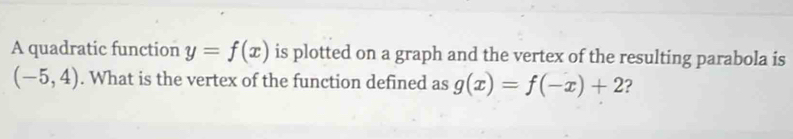 A quadratic function y=f(x) is plotted on a graph and the vertex of the resulting parabola is
(-5,4). What is the vertex of the function defined as g(x)=f(-x)+2 ?