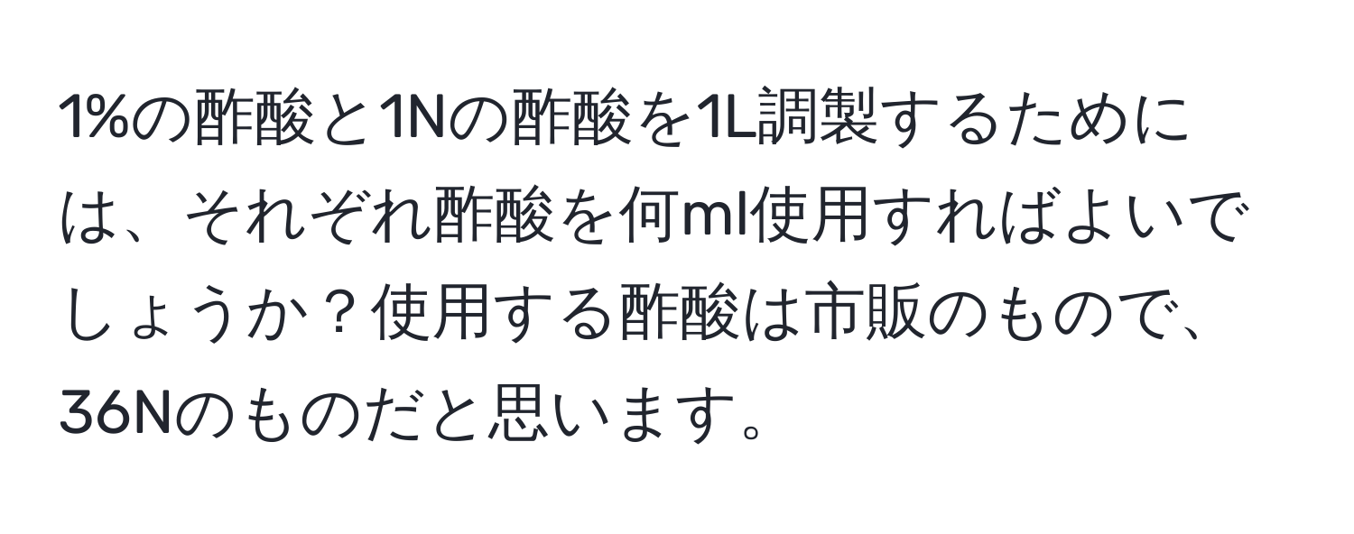 1%の酢酸と1Nの酢酸を1L調製するためには、それぞれ酢酸を何ml使用すればよいでしょうか？使用する酢酸は市販のもので、36Nのものだと思います。