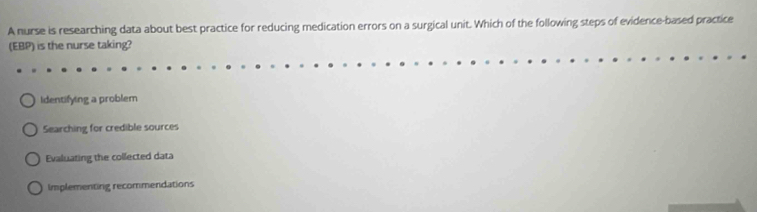 A nurse is researching data about best practice for reducing medication errors on a surgical unit. Which of the following steps of evidence-based practice
(EBP) is the nurse taking?
Identifying a problem
Searching for credible sources
Evaluating the collected data
Implementing recommendations