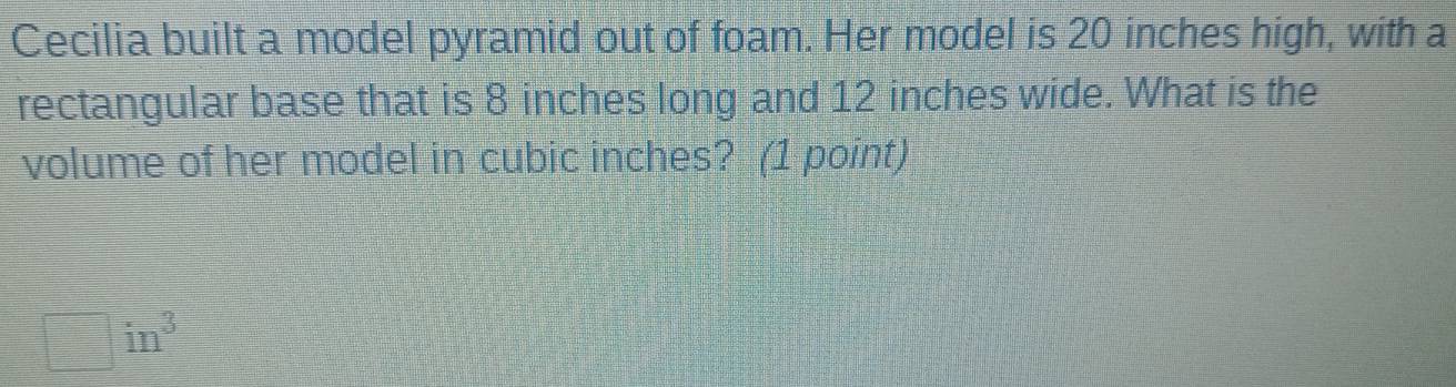 Cecilia built a model pyramid out of foam. Her model is 20 inches high, with a 
rectangular base that is 8 inches long and 12 inches wide. What is the 
volume of her model in cubic inches? (1 point)
□ in^3