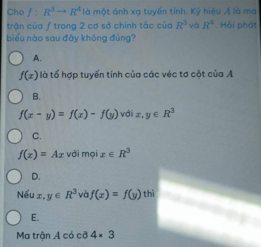 Cho f:R^3to R^4 là một ánh xạ tuyến tính. Ký hiệu Á là ma
trận của f trong 2 cơ sở chính tắc của R^3 và R^4. Hỏi phát
biểu nào sau đây không đúng?
A.
f(x) là tổ hợp tuyến tính của các véc tơ cột của A
B.
f(x-y)=f(x)-f(y) với x, y∈ R^3
C.
f(x)=Ax với moi x∈ R^3
D.
Nếu x, y∈ R^3 và f(x)=f(y) thì
E.
Ma trận A có cỡ 4* 3