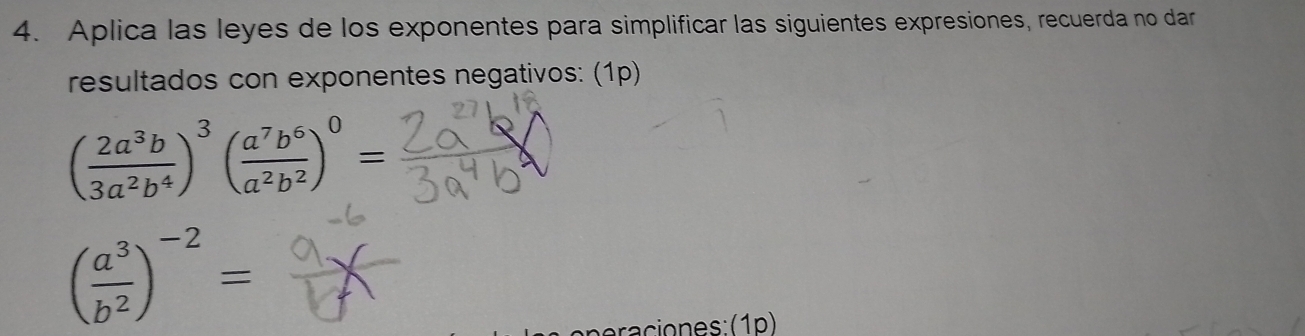 Aplica las leyes de los exponentes para simplificar las siguientes expresiones, recuerda no dar
resultados con exponentes negativos: (1p)
( 2a^3b/3a^2b^4 )^3( a^7b^6/a^2b^2 )^0=
( a^3/b^2 )^-2=
a cio n es : ( 1 p )