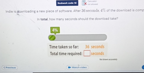 Bookwork code: 5E not allowed Calculaton 
Indie is downloading a new piece of software. After 36 seconds, 4% of the download is comp 
In total, how many seconds should the download take?
4%
Time taken so far: 36 seconds
Total time required: seconds
Not drawn accurately 
< Previous ■* Watch video