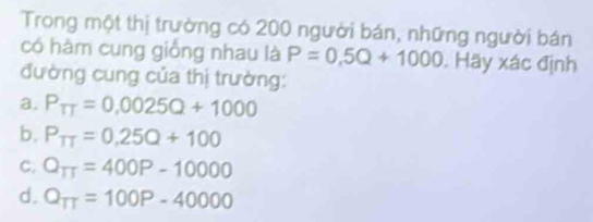 Trong một thị trường có 200 người bán, những người bán
có hàm cung giống nhau là P=0,5Q+1000. Hãy xác định
đường cung của thị trường:
a. P_TT=0.0025Q+1000
b. P_TT=0.25Q+100
C. Q_TT=400P-10000
d. Q_TT=100P-40000