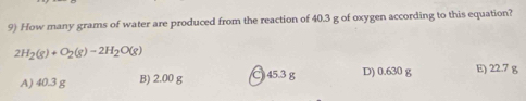 How many grams of water are produced from the reaction of 40.3 g of oxygen according to this equation?
2H_2(g)+O_2(g)-2H_2O(g)
A) 40.3 g B) 2.00 g C 45.3g D) 0.630 g E) 22.7 g