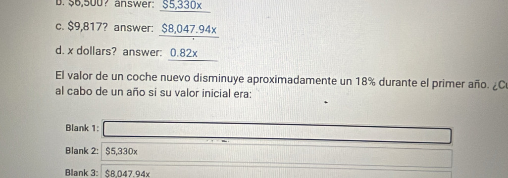 $6,500? answer: §5,330x
c. $9,817? answer: $8,047.94x
d. x dollars? answer: 0.82x
El valor de un coche nuevo disminuye aproximadamente un 18% durante el primer año. ¿C
al cabo de un año sí su valor inicial era:
Blank 1:□ _  
Blank 2: $5,330x
frac -a)^>1/2 
Blank 3: $8,047.94x