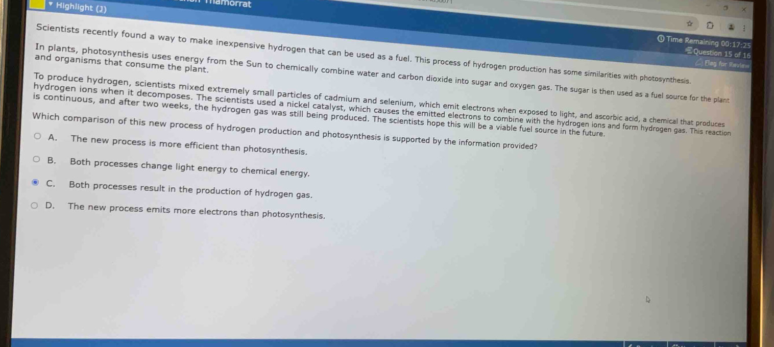 namorrat
* Highlight (1)
5
☆

① Time Remaining 00:17:25
=Question 15 of 16
Scientists recently found a way to make inexpensive hydrogen that can be used as a fuel. This process of hydrogen production has some similarities with photosynthesis.
and organisms that consume the plant.
C Elag for Raview
In plants, photosynthesis uses energy from the Sun to chemically combine water and carbon dioxide into sugar and oxygen gas. The sugar is then used as a fuel source for the plant
To produce hydrogen, scientists mixed extremely small particles of cadmium and selenium, which emit electrons when exposed to light, and ascorbic acid, a chemical that produces
hydrogen ions when it decomposes. The scientists used a nickel catalyst, which causes the emitted electrons to combine with the hydrogen ions and form hydrogen gas. This reaction
is continuous, and after two weeks, the hydrogen gas was still being produced. The scientists hope this will be a viable fuel source in the future.
Which comparison of this new process of hydrogen production and photosynthesis is supported by the information provided?
A. The new process is more efficient than photosynthesis.
B. Both processes change light energy to chemical energy.
C. Both processes result in the production of hydrogen gas.
D. The new process emits more electrons than photosynthesis.