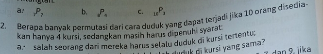 a! _7P_7 b. _8P_4 C. _10P_3
2. Berapa banyak permutasi darí cara duduk yang dapat terjadi jika 10 orang disedia-
kan hanya 4 kursi, sedangkan masih harus dipenuhi syarat.
a. salah seorang dari mereka harus selalu duduk di kursi tertentu;
uduk di kursi yang sama?
dan 9. iika