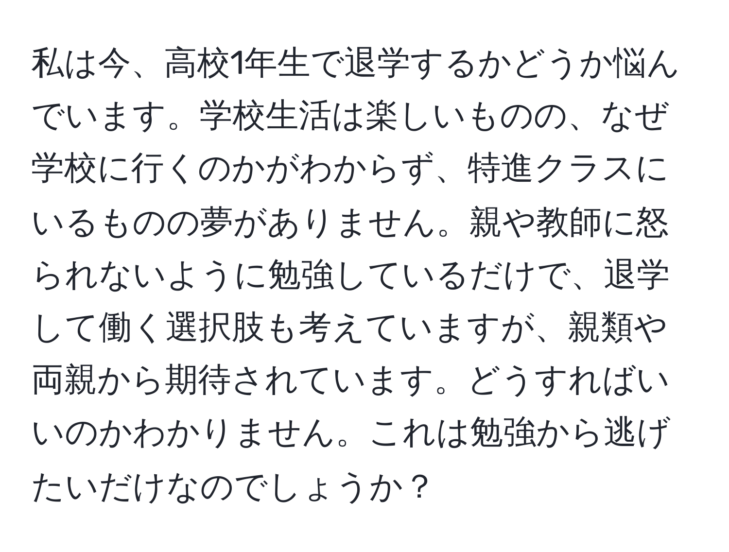 私は今、高校1年生で退学するかどうか悩んでいます。学校生活は楽しいものの、なぜ学校に行くのかがわからず、特進クラスにいるものの夢がありません。親や教師に怒られないように勉強しているだけで、退学して働く選択肢も考えていますが、親類や両親から期待されています。どうすればいいのかわかりません。これは勉強から逃げたいだけなのでしょうか？