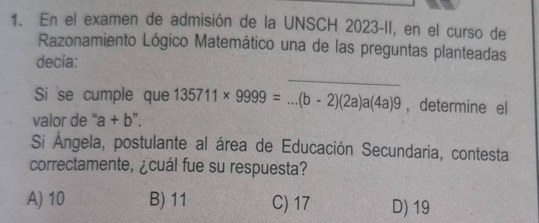 En el examen de admisión de la UNSCH 2023-II, en el curso de
Razonamiento Lógico Matemático una de las preguntas planteadas
decía:
_
Si se cumple que 135711* 9999= _ (b-2)(2a)a(4a)9 ， determine el
valor de ' a+b
Si Ángela, postulante al área de Educación Secundaria, contesta
correctamente, ¿cuál fue su respuesta?
A) 10 B) 11
C) 17
D) 19