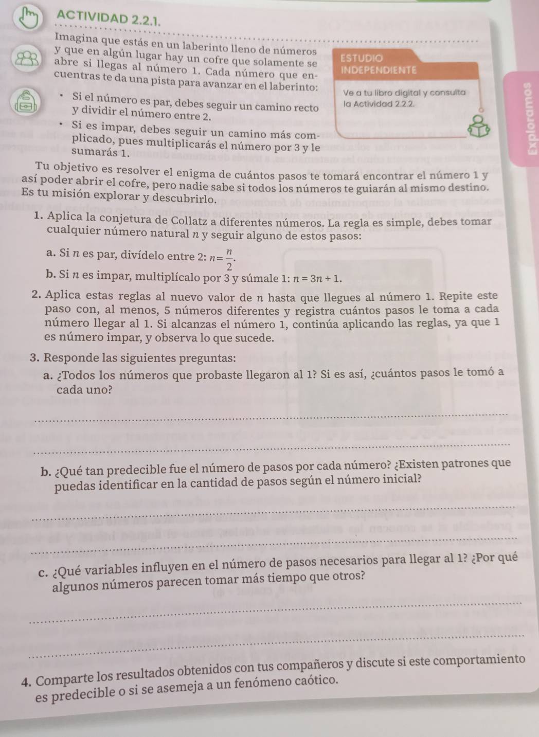 ACTIVIDAD 2.2.1.
Imagina que estás en un laberinto lleno de números
y que en algún lugar hay un cofre que solamente se
ESTUDIO
abre si llegas al número 1. Cada número que en-
INDEPENDIENTE
cuentras te da una pista para avanzar en el laberinto:
Ve a tu libro digital y consulta
Si el número es par, debes seguir un camino recto la Actividad 2.2.2.
y dividir el número entre 2.
Si es impar, debes seguir un camino más com-
plicado, pues multiplicarás el número por 3 y le
sumarás 1.
Tu objetivo es resolver el enigma de cuántos pasos te tomará encontrar el número 1 y
así poder abrir el cofre, pero nadie sabe si todos los números te guiarán al mismo destino.
Es tu misión explorar y descubrirlo.
1. Aplica la conjetura de Collatz a diferentes números. La regla es simple, debes tomar
cualquier número natural nπ y seguir alguno de estos pasos:
a. Si n es par, divídelo entre 2: n= n/2 .
b. Si n es impar, multiplícalo por 3 y súmale 1: n=3n+1.
2. Aplica estas reglas al nuevo valor de n hasta que llegues al número 1. Repite este
paso con, al menos, 5 números diferentes y registra cuántos pasos le toma a cada
número llegar al 1. Si alcanzas el número 1, continúa aplicando las reglas, ya que 1
es número impar, y observa lo que sucede.
3. Responde las siguientes preguntas:
a. ¿Todos los números que probaste llegaron al 1? Si es así, ¿cuántos pasos le tomó a
cada uno?
_
_
b. ¿Qué tan predecible fue el número de pasos por cada número? ¿Existen patrones que
puedas identificar en la cantidad de pasos según el número inicial?
_
_
c. ¿Qué variables influyen en el número de pasos necesarios para llegar al 1? ¿Por qué
_
algunos números parecen tomar más tiempo que otros?
_
4. Comparte los resultados obtenidos con tus compañeros y discute si este comportamiento
es predecible o si se asemeja a un fenómeno caótico.