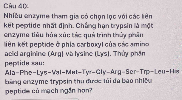 Nhiều enzyme tham gia có chọn lọc với các liên 
kết peptide nhất định. Chẳng hạn trypsin là một 
enzyme tiêu hóa xúc tác quá trình thủy phân 
liên kết peptide ở phía carboxyl của các amino 
acid arginine (Arg) và lysine (Lys). Thủy phân 
peptide sau: 
Ala-Phe-Lys-Val-Met-Tyr-Gly-Arg-Ser-Trp-Leu-His 
bằng enzyme trypsin thu được tối đa bao nhiêu 
peptide có mạch ngắn hơn?