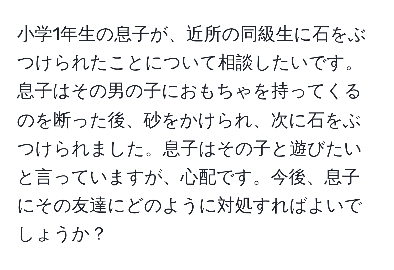 小学1年生の息子が、近所の同級生に石をぶつけられたことについて相談したいです。息子はその男の子におもちゃを持ってくるのを断った後、砂をかけられ、次に石をぶつけられました。息子はその子と遊びたいと言っていますが、心配です。今後、息子にその友達にどのように対処すればよいでしょうか？