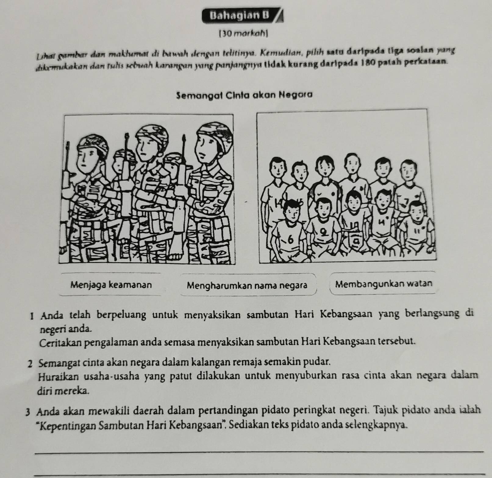 Bahagian B 
[30 markah] 
Lihat gambar dan maklumat di bawah dengan telitinya. Kemudian, pilih satu daripada tiga soalan yang 
ikemukakan dan tuls scbuah karangan yung panjangnya tidak kurang daripada 180 patah perkataan. 
Semangat Cinta akan Negara 
Menjaga keamanan Mengharumkan nama negara Membangunkan watan 
I Anda telah berpeluang untuk menyaksikan sambutan Hari Kebangsaan yang berlangsung di 
negeri anda. 
Ceritakan pengalaman anda semasa menyaksikan sambutan Hari Kebangsaan tersebut. 
2 Semangat cinta akan negara dalam kalangan remaja semakin pudar. 
Huraikan usaha-usaha yang patut dilakukan untuk menyuburkan rasa cinta akan negara dalam 
diri mereka. 
3 Anda akan mewakili daerah dalam pertandingan pidato peringkat negeri. Tajuk pidato anda ialah 
*Kepentingan Sambutan Hari Kebangsaan”'. Sediakan teks pidato anda selengkapnya. 
_ 
_