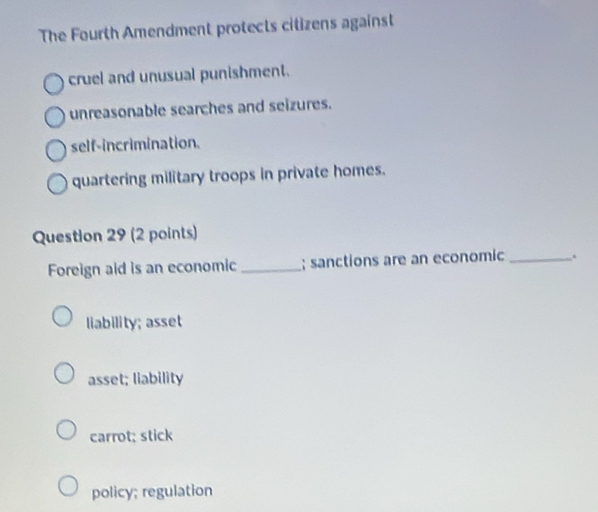 The Fourth Amendment protects citizens against
cruel and unusual punishment.
unreasonable searches and seizures.
self-incrimination.
quartering military troops in private homes.
Question 29 (2 points)
Foreign aid is an economic_ ; sanctions are an economic .
liability; asset
asset; liability
carrot; stick
policy; regulation