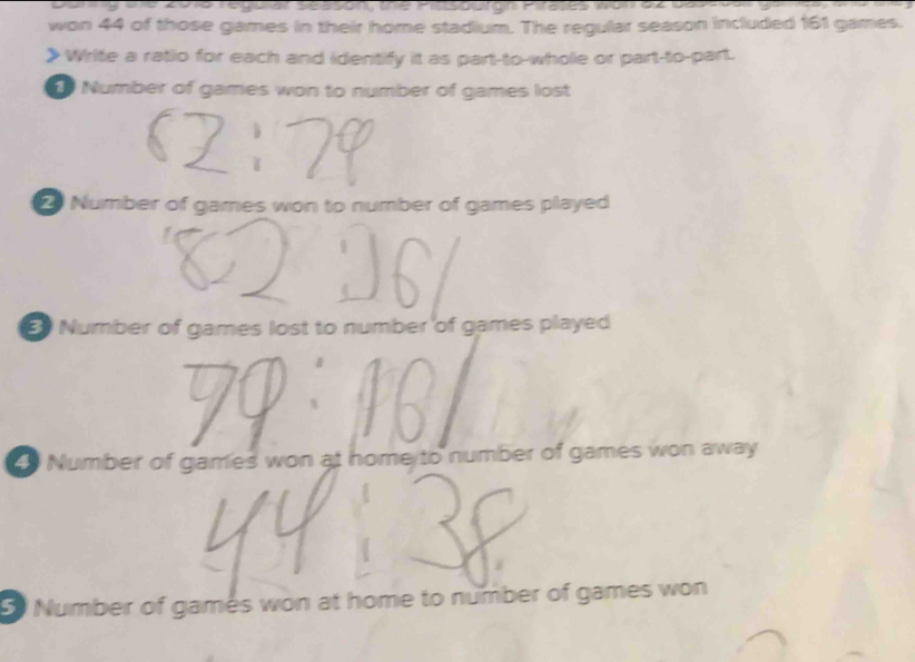 During the 2018 regular season, the Piasourgn Pirates won az based
won 44 of those games in their home stadium. The regular season included 161 games.
》Write a ratio for each and identify it as part-to-whole or part-to-part.
Number of games won to number of games lost
Number of games won to number of games played
Number of games lost to number of games played
Number of games won at home to number of games won away
5 Number of games won at home to number of games won