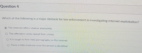 Which of the following is a major obstacle for law enforcement in investigating Internet exploitation?
. The internet offers relative anonymity
The offenders rarely repeat their crimes
It is tough to fad child pornography on the internet
There is little evidence ance the person is identified