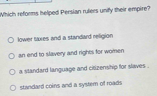 Which reforms helped Persian rulers unify their empire?
lower taxes and a standard religion
an end to slavery and rights for women
a standard language and citizenship for slaves .
standard coins and a system of roads