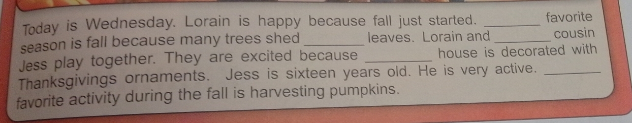 Today is Wednesday. Lorain is happy because fall just started. _favorite 
season is fall because many trees shed _leaves. Lorain and _cousin 
Jess play together. They are excited because _house is decorated with 
Thanksgivings ornaments. Jess is sixteen years old. He is very active._ 
favorite activity during the fall is harvesting pumpkins.