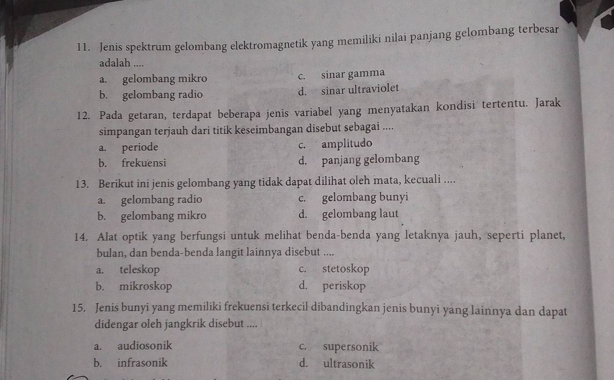 Jenis spektrum gelombang elektromagnetik yang memiliki nilai panjang gelombang terbesar
adalah ....
a. gelombang mikro c. sinar gamma
b. gelombang radio d. sinar ultraviolet
12. Pada getaran, terdapat beberapa jenis variabel yang menyatakan kondisi tertentu. Jarak
simpangan terjauh dari titik keseimbangan disebut sebagai ....
a. periode c. amplitudo
b. frekuensi d. panjang gelombang
13. Berikut ini jenis gelombang yang tidak dapat dilihat oleh mata, kecuali ....
a. gelombang radio c. gelombang bunyi
b. gelombang mikro d. gelombang laut
14. Alat optik yang berfungsi untuk melihat benda-benda yang letaknya jauh, seperti planet,
bulan, dan benda-benda langit lainnya disebut ....
a. teleskop c. stetoskop
b. mikroskop d. periskop
15. Jenis bunyi yang memiliki frekuensi terkecil dibandingkan jenis bunyi yang lainnya dan dapat
didengar oleh jangkrik disebut ....
a. audiosonik c. supersonik
b. infrasonik d. ultrasonik