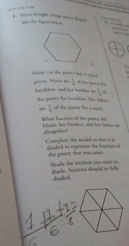 and properies at operstions Cupporting fians 
(S 1A: 5 1B: 5 1D) 
1. Marie bought a large pastry slaped 
( 6 15 10) 2. A farily on 
like the figure below 
rescatos 
à é 
Th 
q 
Marie cut the pastry into 6 equal n 
pieces. Marie ate  1/6  of the pastry for 
breakfast, and her brother ate  1/5  of 
the pastry for breakfast. Her father 
ate  1/6  of the pastry for a snack. 
What fraction of the pastry did 
Marie, her brother, and her father eat 
altogether? 
Complete the model so that it is 
shaded to represent the fraction of 
the pastry that was eaten. 
Shade the sections you want to 
shade. Sections should be fully 
shaded.