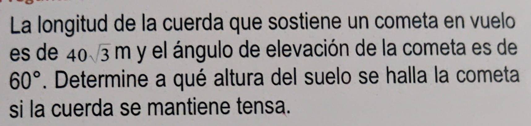 La longitud de la cuerda que sostiene un cometa en vuelo 
es de 40sqrt(3)m y el ángulo de elevación de la cometa es de
60°. Determine a qué altura del suelo se halla la cometa 
si la cuerda se mantiene tensa.