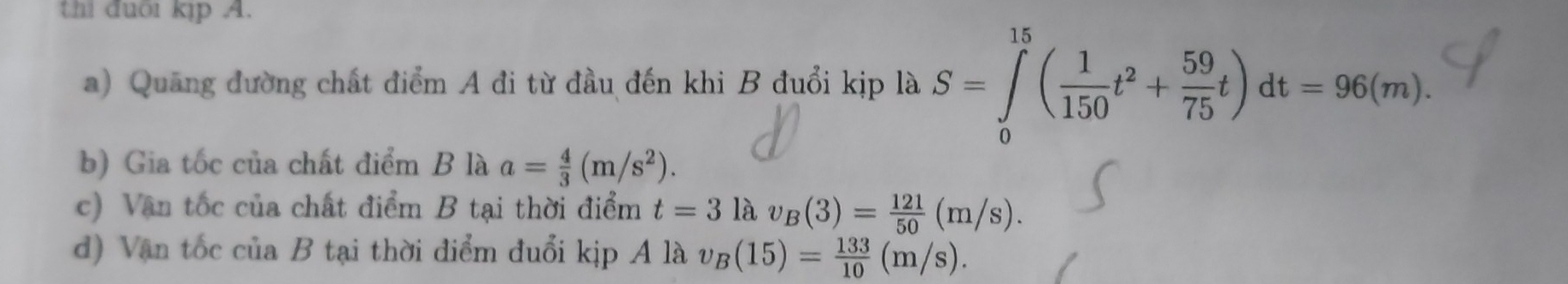 thi đuôi kịp A. 
a) Quang đường chất điểm A đi từ đầu đến khi B đuổi kịp là S=∈tlimits _0^((15)(frac 1)150t^2+ 59/75 t)dt=96(m). 
b) Gia tốc của chất điểm B là a= 4/3 (m/s^2). 
c) Văn tốc của chất điểm B tại thời điểm t=3la v_B(3)= 121/50 (m/s). 
d) Vận tốc của B tại thời điểm đuổi kịp Alav_B(15)= 133/10 (m/s).