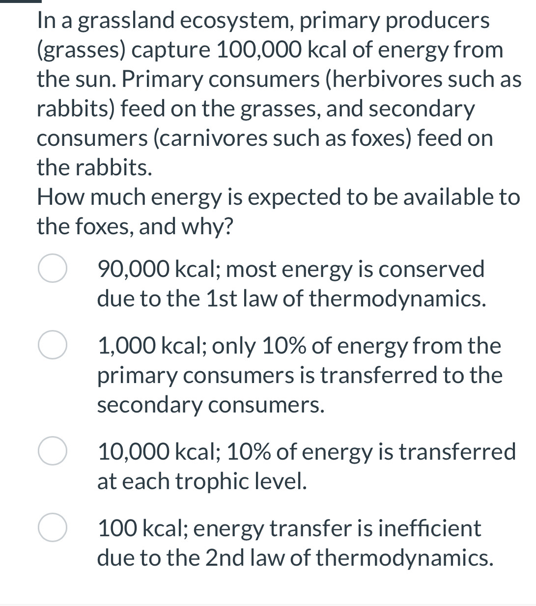 In a grassland ecosystem, primary producers
(grasses) capture 100,000 kcal of energy from
the sun. Primary consumers (herbivores such as
rabbits) feed on the grasses, and secondary
consumers (carnivores such as foxes) feed on
the rabbits.
How much energy is expected to be available to
the foxes, and why?
90,000 kcal; most energy is conserved
due to the 1st law of thermodynamics.
1,000 kcal; only 10% of energy from the
primary consumers is transferred to the
secondary consumers.
10,000 kcal; 10% of energy is transferred
at each trophic level.
100 kcal; energy transfer is inefficient
due to the 2nd law of thermodynamics.