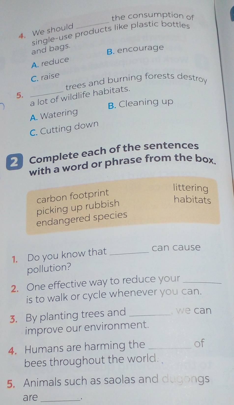 the consumption of
4. We should
single-use products like plastic bottles
and bags.
B. encourage
A. reduce
C. raise
trees and burning forests destroy
5.
_a lot of wildlife habitats.
B. Cleaning up
A. Watering
C. Cutting down
2 Complete each of the sentences
with a word or phrase from the box.
carbon footprint
littering
picking up rubbish
habitats
endangered species
1. Do you know that_
can cause
pollution?
2. One effective way to reduce your_
is to walk or cycle whenever you can.
3. By planting trees and_
we can
improve our environment.
4. Humans are harming the_
of
bees throughout the world .
5. Animals such as saolas and dugongs
are_