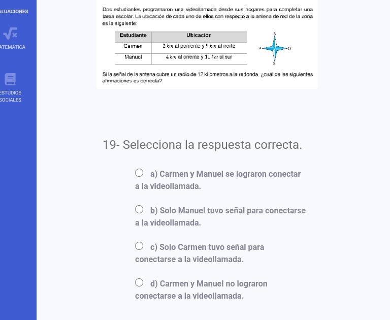 Dos estudiantes programaron una videollamada desde sus hogares para completar una
LUACIONES larea escolar. La ubicación de cada uno de ellos con respecto a la antena de red de la zona
es la siguiente:
sqrt(x)
Atemática 3 (
S
Si la señal de la antena cubre un radio de 12 kilómetros a la redonda. ¿cuál de las siguientes
afirmaciones es correcta?
ESTUDIOS
SOCIALES
19- Selecciona la respuesta correcta.
a) Carmen y Manuel se lograron conectar
a la videollamada.
b) Solo Manuel tuvo señal para conectarse
a la videollamada.
c) Solo Carmen tuvo señal para
conectarse a la videollamada.
d) Carmen y Manuel no lograron
conectarse a la videollamada.