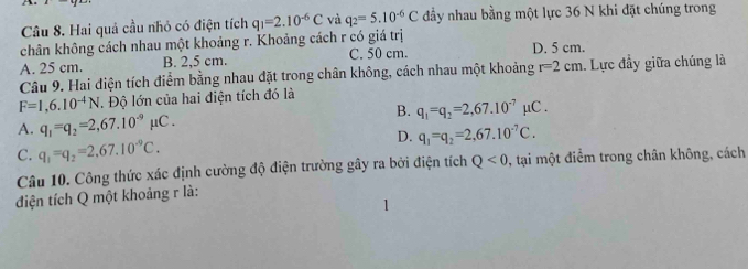 Hai quả cầu nhỏ có điện tích
chân không cách nhau một khoảng r. Khoảng cách r có giá trị q_1=2.10^(-6)C và q_2=5.10^(-6)C đầy nhau bằng một lực 36 N khi đặt chúng trong
A. 25 cm. B. 2,5 cm. C. 50 cm. D. 5 cm.
Câu 9. Hai điện tích điểm bằng nhau đặt trong chân không, cách nhau một khoảng r=2cm. Lực đầy giữa chúng là
F=1,6.10^(-4)N. Độ lớn của hai điện tích đó là
B.
A. q_1=q_2=2,67.10^(-9)mu C. q_1=q_2=2,67.10^(-7)mu C.
D. q_1=q_2=2,67.10^(-7)C.
C. q_1=q_2=2,67.10^(-9)C. 
Câu 10. Công thức xác định cường độ điện trường gây ra bởi điện tích Q<0</tex> , tại một điểm trong chân không, cách
điện tích Q một khoảng r là: