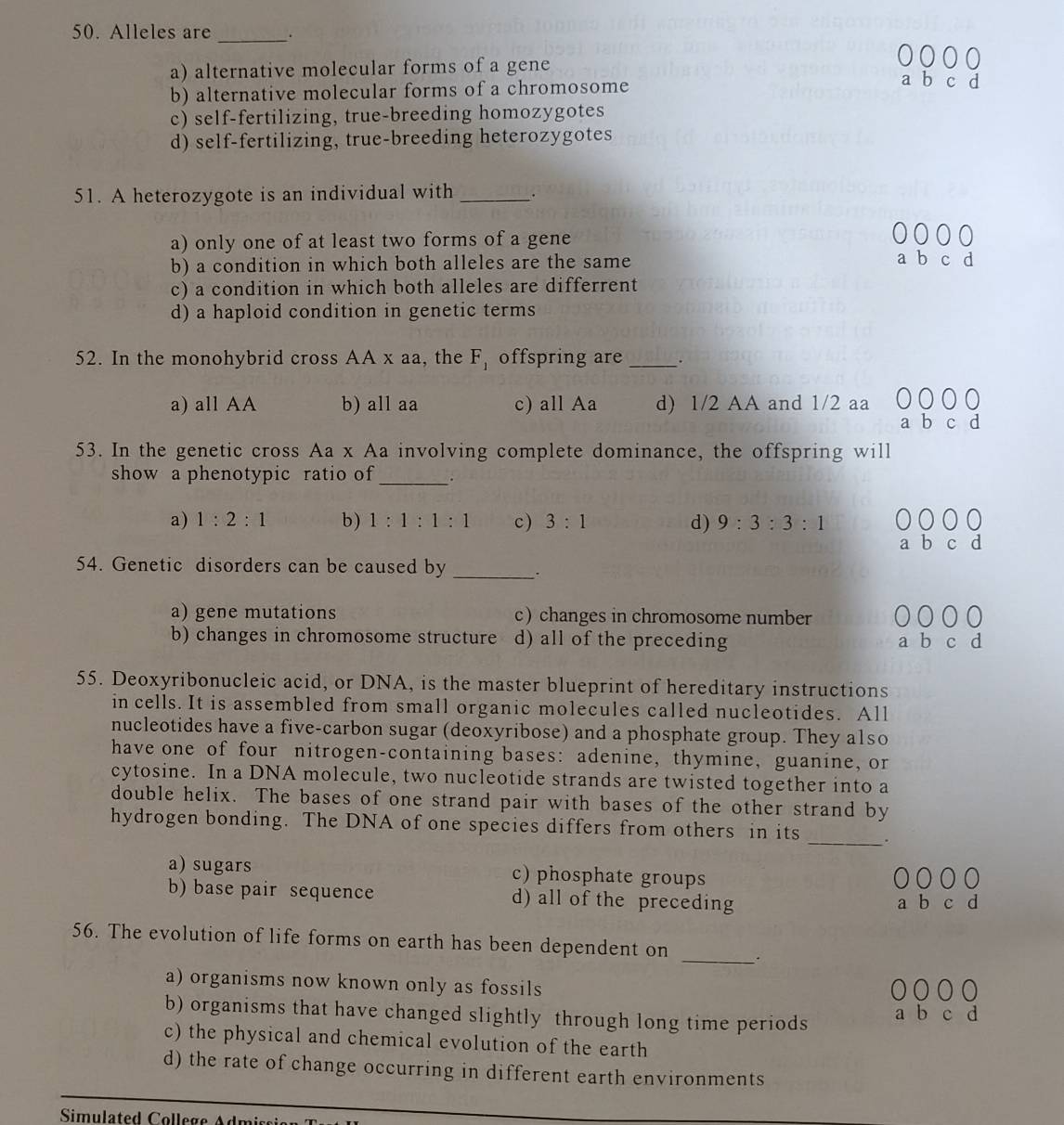 Alleles are_ .
a) alternative molecular forms of a gene
b) alternative molecular forms of a chromosome
c) self-fertilizing, true-breeding homozygotes
d) self-fertilizing, true-breeding heterozygotes
51. A heterozygote is an individual with _.
a) only one of at least two forms of a gene
b
b) a condition in which both alleles are the same c
c) a condition in which both alleles are differrent
d) a haploid condition in genetic terms
52. In the monohybrid cross AA x aa, the F_1 offspring are _.
a) all AA b) all aa c) all Aa d) 1/2 AA and 1/2 aa
53. In the genetic cross Aa x Aa involving complete dominance, the offspring will
show a phenotypic ratio of _.
a) 1:2:1 b) 1:1:1:1 c) 3:1 d) 9:3:3:1
a b c d
54. Genetic disorders can be caused by _.
a) gene mutations c) changes in chromosome number
b) changes in chromosome structure d) all of the preceding a b c d
55. Deoxyribonucleic acid, or DNA, is the master blueprint of hereditary instructions
in cells. It is assembled from small organic molecules called nucleotides. All
nucleotides have a five-carbon sugar (deoxyribose) and a phosphate group. They also
have one of four nitrogen-containing bases: adenine, thymine, guanine, or
cytosine. In a DNA molecule, two nucleotide strands are twisted together into a
double helix. The bases of one strand pair with bases of the other strand by
hydrogen bonding. The DNA of one species differs from others in its _.
a) sugars c) phosphate groups
2 0 0
b) base pair sequence d) all of the preceding a b c d
_
56. The evolution of life forms on earth has been dependent on
a) organisms now known only as fossils
b) organisms that have changed slightly through long time periods a b c d
c) the physical and chemical evolution of the earth
d) the rate of change occurring in different earth environments