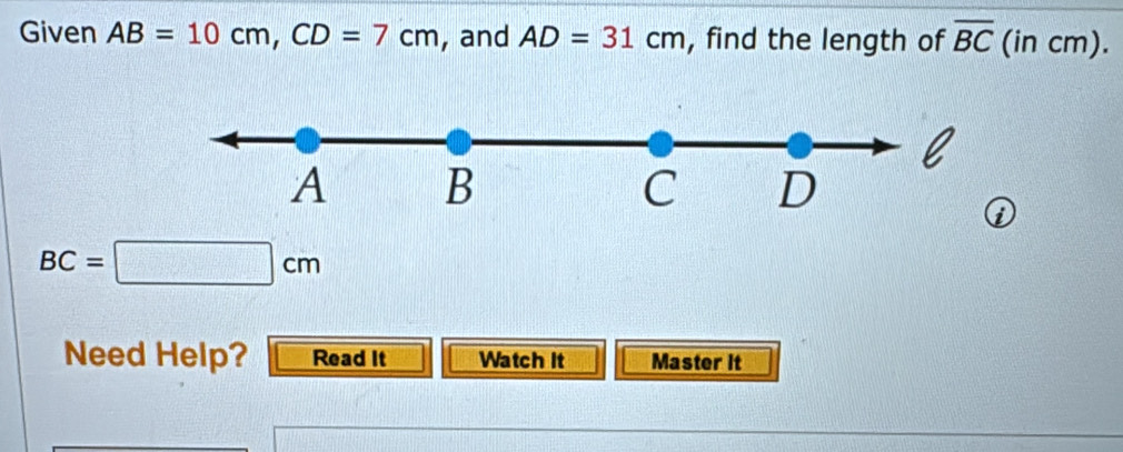 Given AB=10cm, CD=7cm , and AD=31cm , find the length of overline BC (in cm).
l
A B
C D
i
BC=□ cm
Need Help? Read It Watch It Master it