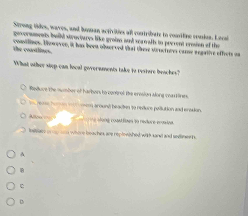 Strong tides, waves, and human activities all contribute to coastline erusion. Local
governments build structures like groins and seawalls to prevent erosion of the
coastlines. However, it has been observed that these structures cause negative effects on
the coastlines.
What other step can local governments take to restore beaches?
Reduce the number of harbors to control the erosion along coastlines.
rease human settsment around beaches to reduce pollution and erosion.
Aloa m ine o g ttines to redu e rosion.
lnitiate prop am where beaches are replenished with sand and sediments.
A
B
C
D