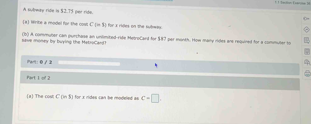 1.1 Section Exercise 36 
A subway ride is $2.75 per ride. 
(a) Write a model for the cost C (in $) for x rides on the subway. 
(b) A commuter can purchase an unlimited-ride MetroCard for $87 per month. How many rides are required for a commuter to 
save money by buying the MetroCard? 
Part: 0 / 2 
Part 1 of 2 
(a) The cost C (in $) for x rides can be modeled as C=□.