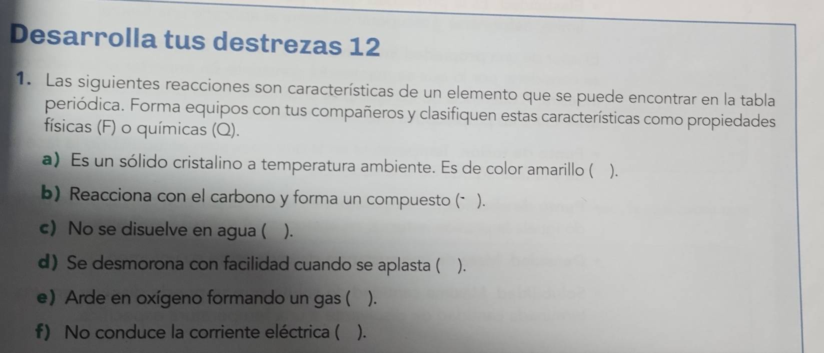 Desarrolla tus destrezas 12 
1. Las siguientes reacciones son características de un elemento que se puede encontrar en la tabla 
periódica. Forma equipos con tus compañeros y clasifiquen estas características como propiedades 
físicas (F) o químicas (Q). 
a) Es un sólido cristalino a temperatura ambiente. Es de color amarillo ( ). 
b) Reacciona con el carbono y forma un compuesto (* ). 
c) No se disuelve en agua ( ). 
d) Se desmorona con facilidad cuando se aplasta ( ). 
e) Arde en oxígeno formando un gas ( ( ). 
f) No conduce la corriente eléctrica ( ).