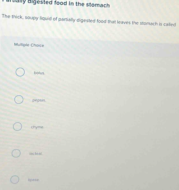 artially aigested food in the stomach
The thick, soupy liquid of partially digested food that leaves the stomach is called
Multiple Choice
bolus.
pepsin.
chyme.
lacteal.
lipase.