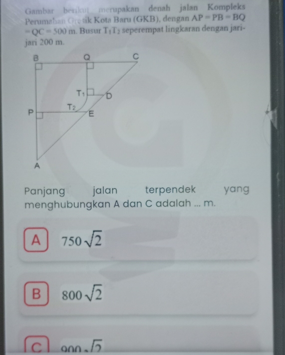 Gambar berikut merupakan denah jalan Kompleks
Perumahan Gresik Kota Baru (GKB), dengan AP=PB=BQ
=QC=500m. Busur T_1T_2 seperempat lingkaran dengan jari-
jari 200 m.
Panjang jalan terpendek yang
menghubungkan A dan C adalah ... m.
A 750sqrt(2)
B 800sqrt(2)
C onnsqrt(2)