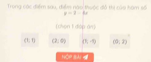 Trong các điểm sau, điểm nào thuộc đồ thị của hám số
y=2-4x
(chọn 1 đáp án)
(1;1) (2;0) (1;-1) (0;2)
NộP BAI