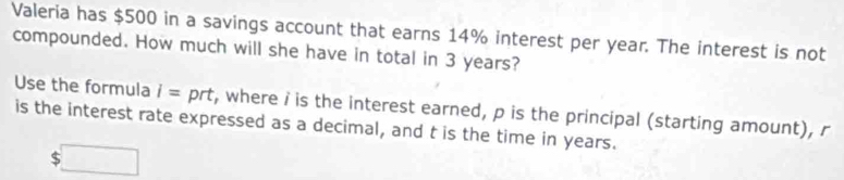 Valeria has $500 in a savings account that earns 14% interest per year. The interest is not 
compounded. How much will she have in total in 3 years? 
Use the formula i= prt, where i is the interest earned, p is the principal (starting amount), r
is the interest rate expressed as a decimal, and t is the time in years.
$ □