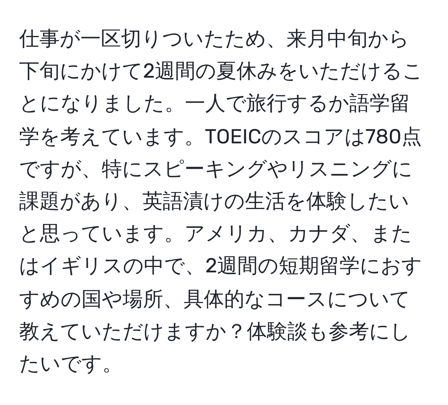 仕事が一区切りついたため、来月中旬から下旬にかけて2週間の夏休みをいただけることになりました。一人で旅行するか語学留学を考えています。TOEICのスコアは780点ですが、特にスピーキングやリスニングに課題があり、英語漬けの生活を体験したいと思っています。アメリカ、カナダ、またはイギリスの中で、2週間の短期留学におすすめの国や場所、具体的なコースについて教えていただけますか？体験談も参考にしたいです。