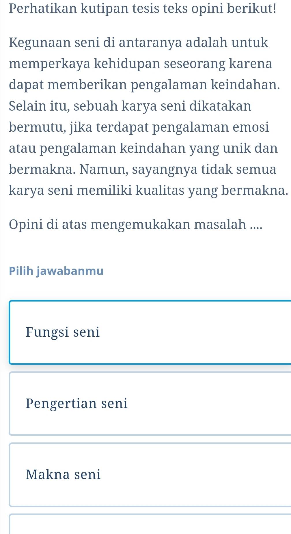 Perhatikan kutipan tesis teks opini berikut!
Kegunaan seni di antaranya adalah untuk
memperkaya kehidupan seseorang karena
dapat memberikan pengalaman keindahan.
Selain itu, sebuah karya seni dikatakan
bermutu, jika terdapat pengalaman emosi
atau pengalaman keindahan yang unik dan
bermakna. Namun, sayangnya tidak semua
karya seni memiliki kualitas yang bermakna.
Opini di atas mengemukakan masalah ....
Pilih jawabanmu
Fungsi seni
Pengertian seni
Makna seni