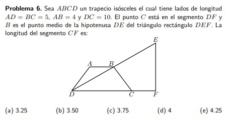 Problema 6. Sea ABCD un trapecio isósceles el cual tiene lados de longitud
AD=BC=5, AB=4 y DC=10. El punto C está en el segmento DF y 
B es el punto medio de la hipotenusa DE del triángulo rectángulo DEF. La 
longitud del segmento CF es:
E
A B
D
C F
(a) 3.25 (b) 3.50 (c) 3.75 (d) 4 (e) 4.25