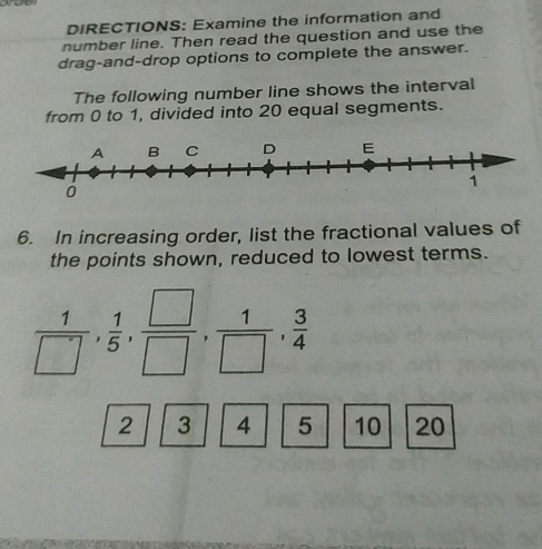 DIRECTIONS: Examine the information and 
number line. Then read the question and use the 
drag-and-drop options to complete the answer. 
The following number line shows the interval 
from 0 to 1, divided into 20 equal segments. 
6. In increasing order, list the fractional values of 
the points shown, reduced to lowest terms.
 1/□  ,  1/5 ,  □ /□  ,  1/□  ,  3/4 
2 3 4 5 10 20